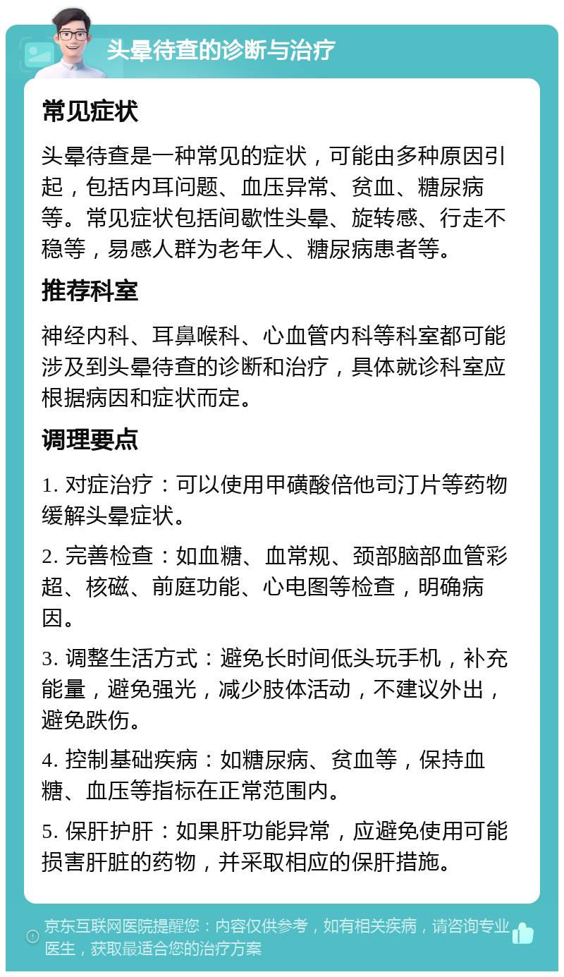 头晕待查的诊断与治疗 常见症状 头晕待查是一种常见的症状，可能由多种原因引起，包括内耳问题、血压异常、贫血、糖尿病等。常见症状包括间歇性头晕、旋转感、行走不稳等，易感人群为老年人、糖尿病患者等。 推荐科室 神经内科、耳鼻喉科、心血管内科等科室都可能涉及到头晕待查的诊断和治疗，具体就诊科室应根据病因和症状而定。 调理要点 1. 对症治疗：可以使用甲磺酸倍他司汀片等药物缓解头晕症状。 2. 完善检查：如血糖、血常规、颈部脑部血管彩超、核磁、前庭功能、心电图等检查，明确病因。 3. 调整生活方式：避免长时间低头玩手机，补充能量，避免强光，减少肢体活动，不建议外出，避免跌伤。 4. 控制基础疾病：如糖尿病、贫血等，保持血糖、血压等指标在正常范围内。 5. 保肝护肝：如果肝功能异常，应避免使用可能损害肝脏的药物，并采取相应的保肝措施。