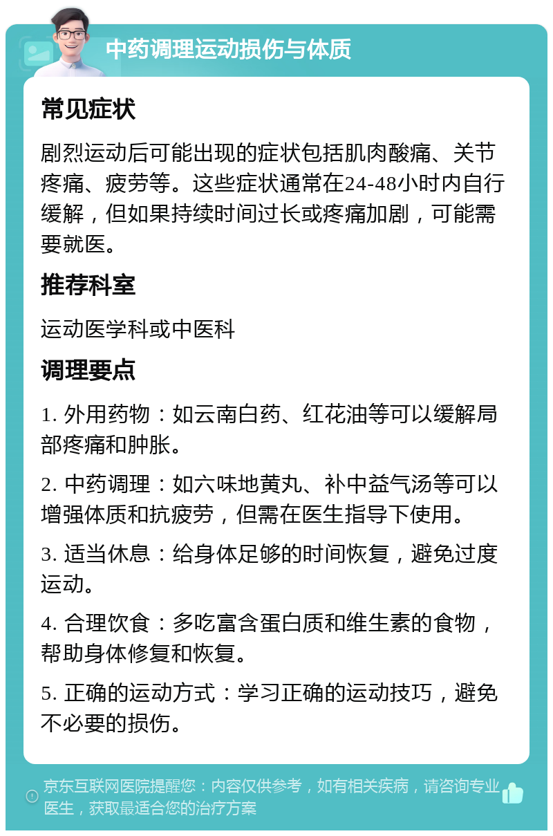 中药调理运动损伤与体质 常见症状 剧烈运动后可能出现的症状包括肌肉酸痛、关节疼痛、疲劳等。这些症状通常在24-48小时内自行缓解，但如果持续时间过长或疼痛加剧，可能需要就医。 推荐科室 运动医学科或中医科 调理要点 1. 外用药物：如云南白药、红花油等可以缓解局部疼痛和肿胀。 2. 中药调理：如六味地黄丸、补中益气汤等可以增强体质和抗疲劳，但需在医生指导下使用。 3. 适当休息：给身体足够的时间恢复，避免过度运动。 4. 合理饮食：多吃富含蛋白质和维生素的食物，帮助身体修复和恢复。 5. 正确的运动方式：学习正确的运动技巧，避免不必要的损伤。