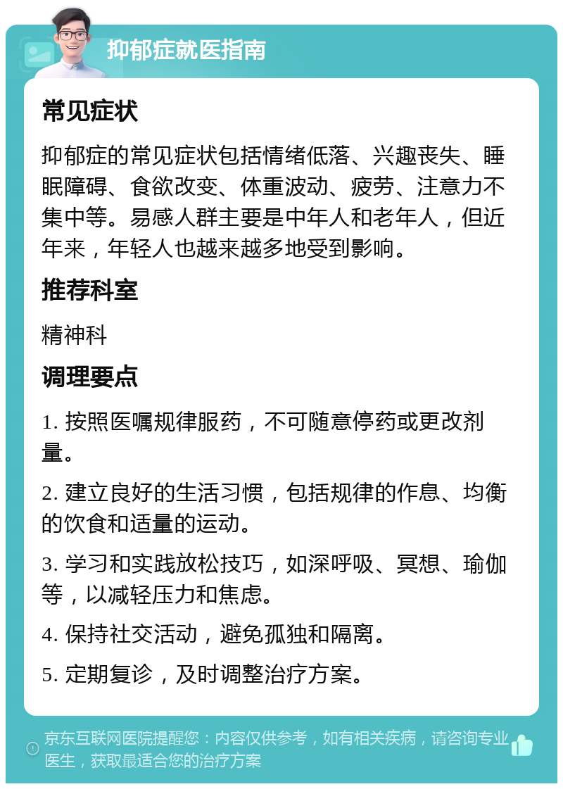 抑郁症就医指南 常见症状 抑郁症的常见症状包括情绪低落、兴趣丧失、睡眠障碍、食欲改变、体重波动、疲劳、注意力不集中等。易感人群主要是中年人和老年人，但近年来，年轻人也越来越多地受到影响。 推荐科室 精神科 调理要点 1. 按照医嘱规律服药，不可随意停药或更改剂量。 2. 建立良好的生活习惯，包括规律的作息、均衡的饮食和适量的运动。 3. 学习和实践放松技巧，如深呼吸、冥想、瑜伽等，以减轻压力和焦虑。 4. 保持社交活动，避免孤独和隔离。 5. 定期复诊，及时调整治疗方案。