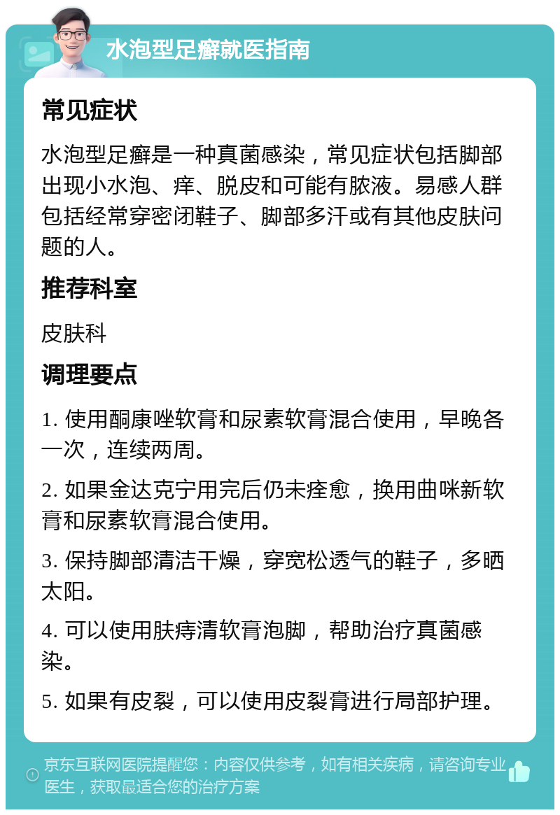 水泡型足癣就医指南 常见症状 水泡型足癣是一种真菌感染，常见症状包括脚部出现小水泡、痒、脱皮和可能有脓液。易感人群包括经常穿密闭鞋子、脚部多汗或有其他皮肤问题的人。 推荐科室 皮肤科 调理要点 1. 使用酮康唑软膏和尿素软膏混合使用，早晚各一次，连续两周。 2. 如果金达克宁用完后仍未痊愈，换用曲咪新软膏和尿素软膏混合使用。 3. 保持脚部清洁干燥，穿宽松透气的鞋子，多晒太阳。 4. 可以使用肤痔清软膏泡脚，帮助治疗真菌感染。 5. 如果有皮裂，可以使用皮裂膏进行局部护理。