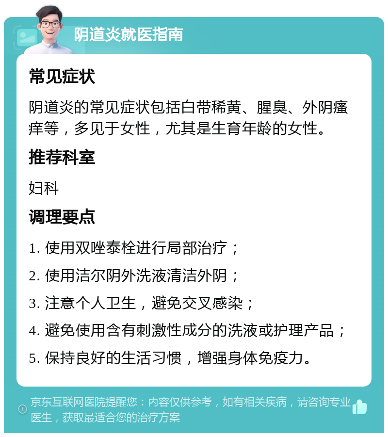 阴道炎就医指南 常见症状 阴道炎的常见症状包括白带稀黄、腥臭、外阴瘙痒等，多见于女性，尤其是生育年龄的女性。 推荐科室 妇科 调理要点 1. 使用双唑泰栓进行局部治疗； 2. 使用洁尔阴外洗液清洁外阴； 3. 注意个人卫生，避免交叉感染； 4. 避免使用含有刺激性成分的洗液或护理产品； 5. 保持良好的生活习惯，增强身体免疫力。