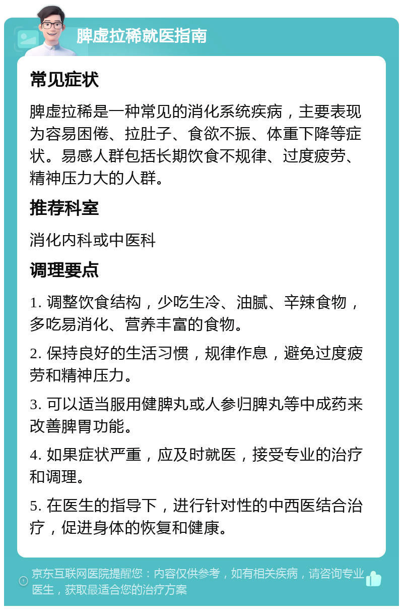 脾虚拉稀就医指南 常见症状 脾虚拉稀是一种常见的消化系统疾病，主要表现为容易困倦、拉肚子、食欲不振、体重下降等症状。易感人群包括长期饮食不规律、过度疲劳、精神压力大的人群。 推荐科室 消化内科或中医科 调理要点 1. 调整饮食结构，少吃生冷、油腻、辛辣食物，多吃易消化、营养丰富的食物。 2. 保持良好的生活习惯，规律作息，避免过度疲劳和精神压力。 3. 可以适当服用健脾丸或人参归脾丸等中成药来改善脾胃功能。 4. 如果症状严重，应及时就医，接受专业的治疗和调理。 5. 在医生的指导下，进行针对性的中西医结合治疗，促进身体的恢复和健康。