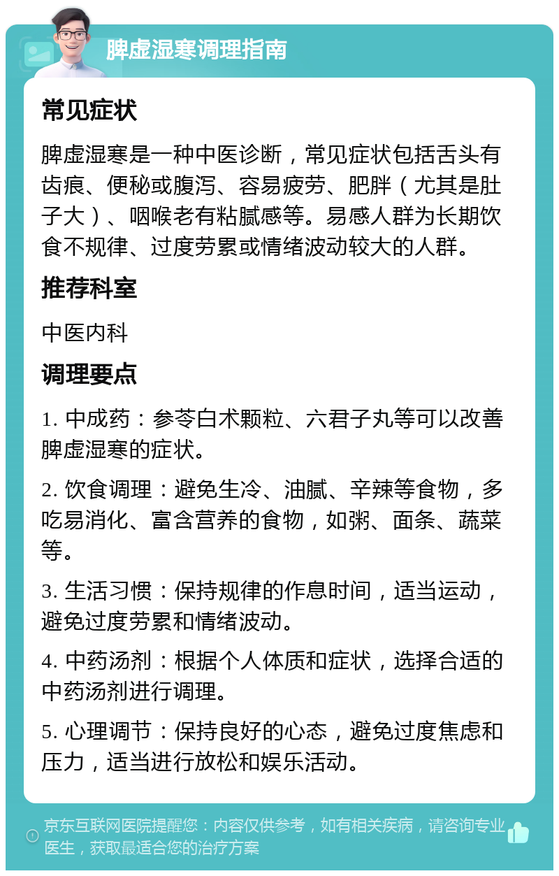 脾虚湿寒调理指南 常见症状 脾虚湿寒是一种中医诊断，常见症状包括舌头有齿痕、便秘或腹泻、容易疲劳、肥胖（尤其是肚子大）、咽喉老有粘腻感等。易感人群为长期饮食不规律、过度劳累或情绪波动较大的人群。 推荐科室 中医内科 调理要点 1. 中成药：参苓白术颗粒、六君子丸等可以改善脾虚湿寒的症状。 2. 饮食调理：避免生冷、油腻、辛辣等食物，多吃易消化、富含营养的食物，如粥、面条、蔬菜等。 3. 生活习惯：保持规律的作息时间，适当运动，避免过度劳累和情绪波动。 4. 中药汤剂：根据个人体质和症状，选择合适的中药汤剂进行调理。 5. 心理调节：保持良好的心态，避免过度焦虑和压力，适当进行放松和娱乐活动。