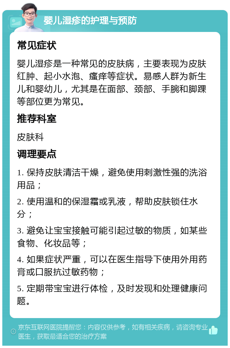 婴儿湿疹的护理与预防 常见症状 婴儿湿疹是一种常见的皮肤病，主要表现为皮肤红肿、起小水泡、瘙痒等症状。易感人群为新生儿和婴幼儿，尤其是在面部、颈部、手腕和脚踝等部位更为常见。 推荐科室 皮肤科 调理要点 1. 保持皮肤清洁干燥，避免使用刺激性强的洗浴用品； 2. 使用温和的保湿霜或乳液，帮助皮肤锁住水分； 3. 避免让宝宝接触可能引起过敏的物质，如某些食物、化妆品等； 4. 如果症状严重，可以在医生指导下使用外用药膏或口服抗过敏药物； 5. 定期带宝宝进行体检，及时发现和处理健康问题。