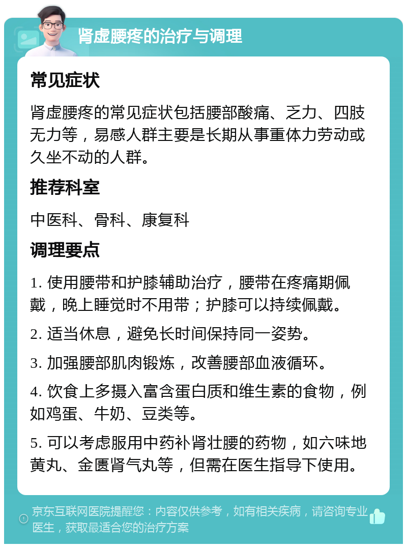 肾虚腰疼的治疗与调理 常见症状 肾虚腰疼的常见症状包括腰部酸痛、乏力、四肢无力等，易感人群主要是长期从事重体力劳动或久坐不动的人群。 推荐科室 中医科、骨科、康复科 调理要点 1. 使用腰带和护膝辅助治疗，腰带在疼痛期佩戴，晚上睡觉时不用带；护膝可以持续佩戴。 2. 适当休息，避免长时间保持同一姿势。 3. 加强腰部肌肉锻炼，改善腰部血液循环。 4. 饮食上多摄入富含蛋白质和维生素的食物，例如鸡蛋、牛奶、豆类等。 5. 可以考虑服用中药补肾壮腰的药物，如六味地黄丸、金匮肾气丸等，但需在医生指导下使用。