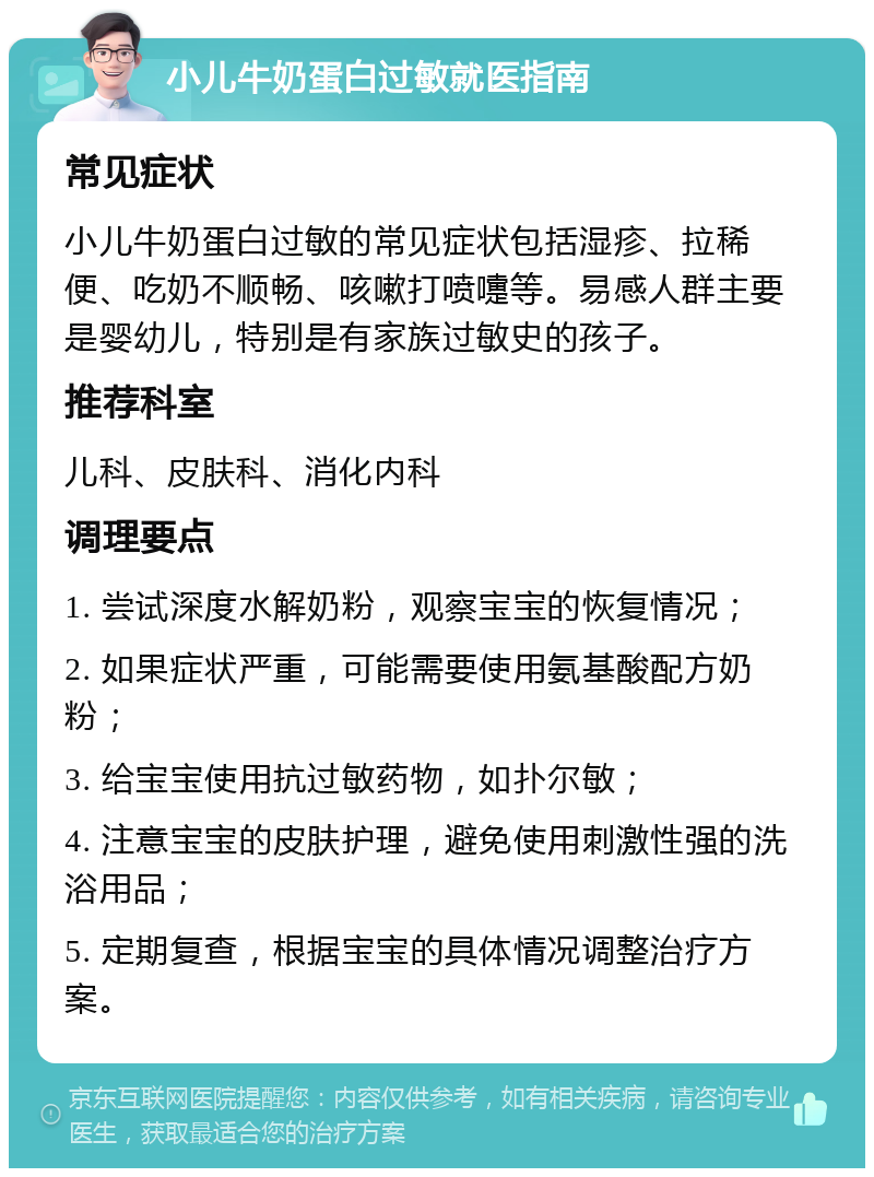 小儿牛奶蛋白过敏就医指南 常见症状 小儿牛奶蛋白过敏的常见症状包括湿疹、拉稀便、吃奶不顺畅、咳嗽打喷嚏等。易感人群主要是婴幼儿，特别是有家族过敏史的孩子。 推荐科室 儿科、皮肤科、消化内科 调理要点 1. 尝试深度水解奶粉，观察宝宝的恢复情况； 2. 如果症状严重，可能需要使用氨基酸配方奶粉； 3. 给宝宝使用抗过敏药物，如扑尔敏； 4. 注意宝宝的皮肤护理，避免使用刺激性强的洗浴用品； 5. 定期复查，根据宝宝的具体情况调整治疗方案。