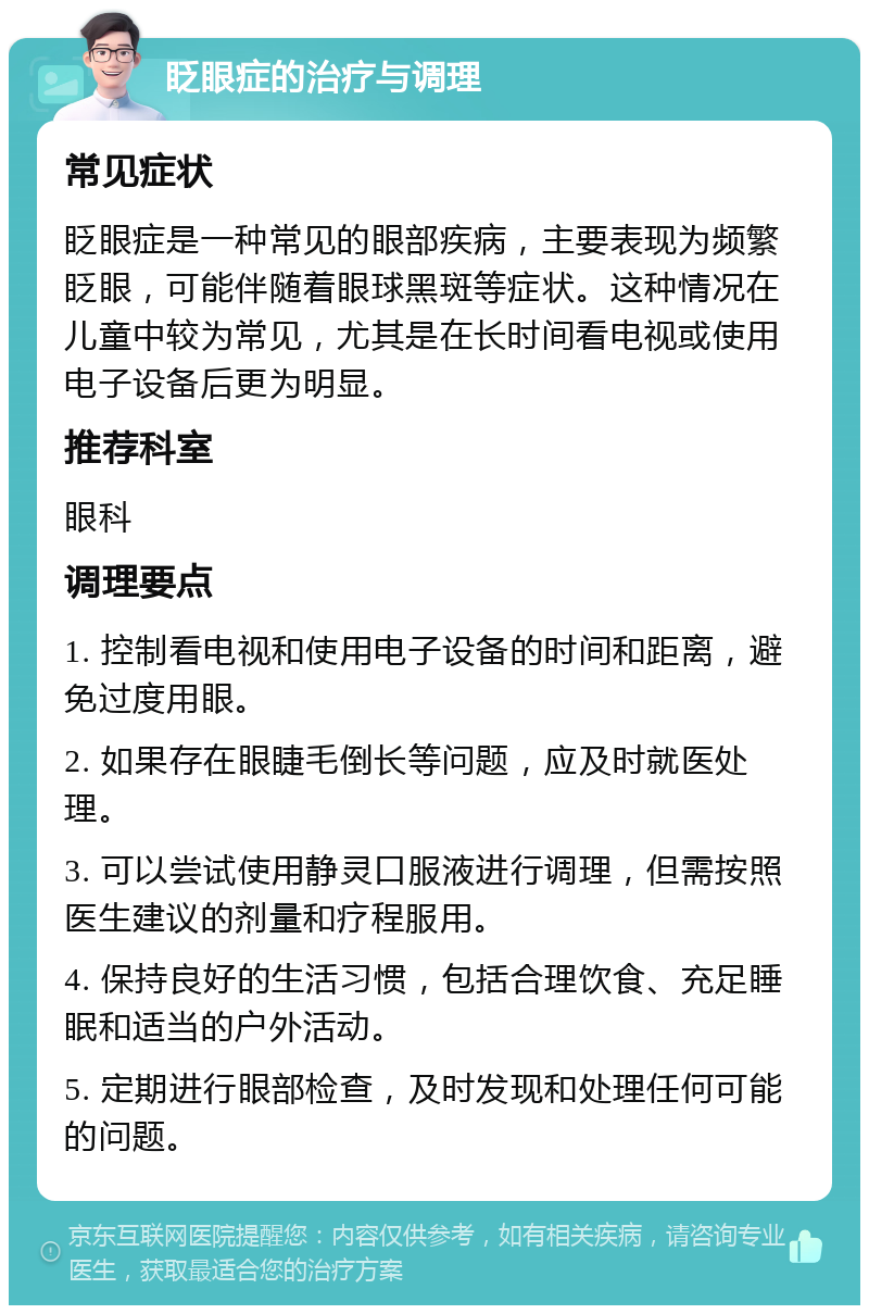 眨眼症的治疗与调理 常见症状 眨眼症是一种常见的眼部疾病，主要表现为频繁眨眼，可能伴随着眼球黑斑等症状。这种情况在儿童中较为常见，尤其是在长时间看电视或使用电子设备后更为明显。 推荐科室 眼科 调理要点 1. 控制看电视和使用电子设备的时间和距离，避免过度用眼。 2. 如果存在眼睫毛倒长等问题，应及时就医处理。 3. 可以尝试使用静灵口服液进行调理，但需按照医生建议的剂量和疗程服用。 4. 保持良好的生活习惯，包括合理饮食、充足睡眠和适当的户外活动。 5. 定期进行眼部检查，及时发现和处理任何可能的问题。