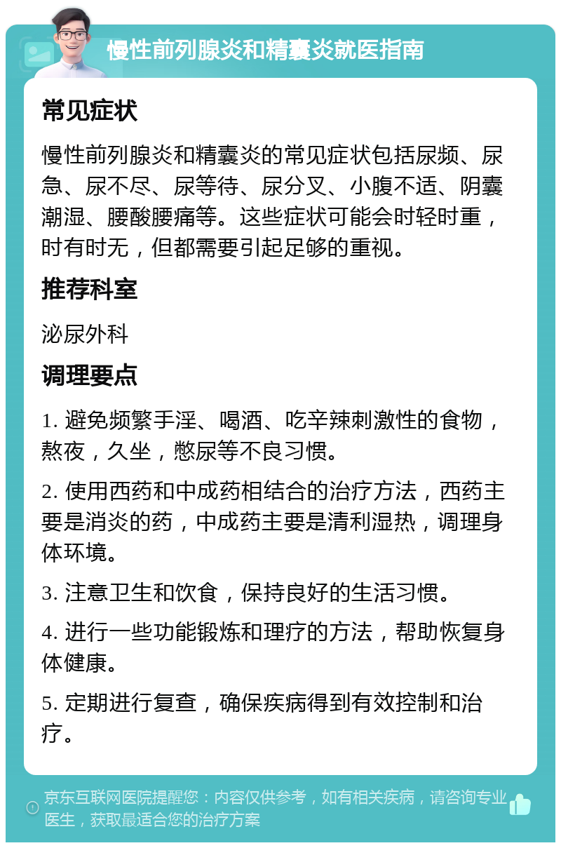 慢性前列腺炎和精囊炎就医指南 常见症状 慢性前列腺炎和精囊炎的常见症状包括尿频、尿急、尿不尽、尿等待、尿分叉、小腹不适、阴囊潮湿、腰酸腰痛等。这些症状可能会时轻时重，时有时无，但都需要引起足够的重视。 推荐科室 泌尿外科 调理要点 1. 避免频繁手淫、喝酒、吃辛辣刺激性的食物，熬夜，久坐，憋尿等不良习惯。 2. 使用西药和中成药相结合的治疗方法，西药主要是消炎的药，中成药主要是清利湿热，调理身体环境。 3. 注意卫生和饮食，保持良好的生活习惯。 4. 进行一些功能锻炼和理疗的方法，帮助恢复身体健康。 5. 定期进行复查，确保疾病得到有效控制和治疗。