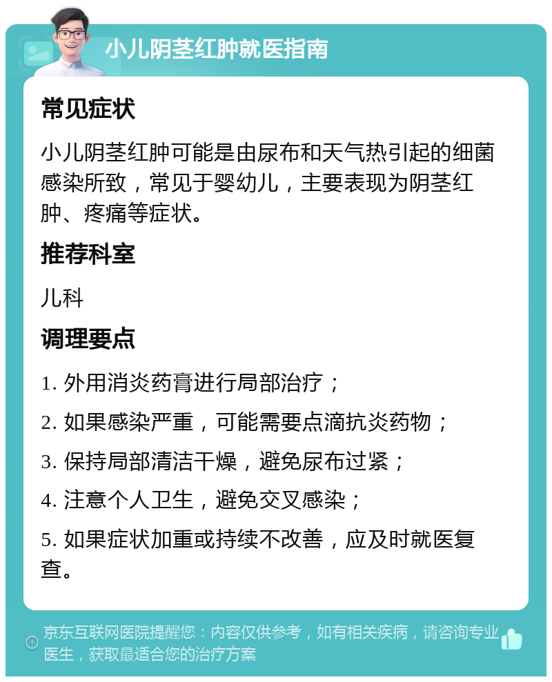 小儿阴茎红肿就医指南 常见症状 小儿阴茎红肿可能是由尿布和天气热引起的细菌感染所致，常见于婴幼儿，主要表现为阴茎红肿、疼痛等症状。 推荐科室 儿科 调理要点 1. 外用消炎药膏进行局部治疗； 2. 如果感染严重，可能需要点滴抗炎药物； 3. 保持局部清洁干燥，避免尿布过紧； 4. 注意个人卫生，避免交叉感染； 5. 如果症状加重或持续不改善，应及时就医复查。