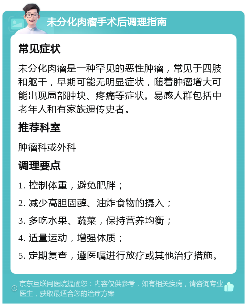 未分化肉瘤手术后调理指南 常见症状 未分化肉瘤是一种罕见的恶性肿瘤，常见于四肢和躯干，早期可能无明显症状，随着肿瘤增大可能出现局部肿块、疼痛等症状。易感人群包括中老年人和有家族遗传史者。 推荐科室 肿瘤科或外科 调理要点 1. 控制体重，避免肥胖； 2. 减少高胆固醇、油炸食物的摄入； 3. 多吃水果、蔬菜，保持营养均衡； 4. 适量运动，增强体质； 5. 定期复查，遵医嘱进行放疗或其他治疗措施。