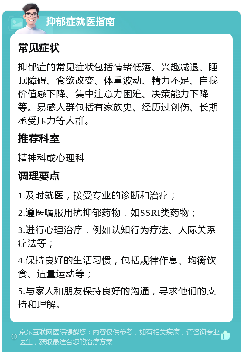 抑郁症就医指南 常见症状 抑郁症的常见症状包括情绪低落、兴趣减退、睡眠障碍、食欲改变、体重波动、精力不足、自我价值感下降、集中注意力困难、决策能力下降等。易感人群包括有家族史、经历过创伤、长期承受压力等人群。 推荐科室 精神科或心理科 调理要点 1.及时就医，接受专业的诊断和治疗； 2.遵医嘱服用抗抑郁药物，如SSRI类药物； 3.进行心理治疗，例如认知行为疗法、人际关系疗法等； 4.保持良好的生活习惯，包括规律作息、均衡饮食、适量运动等； 5.与家人和朋友保持良好的沟通，寻求他们的支持和理解。