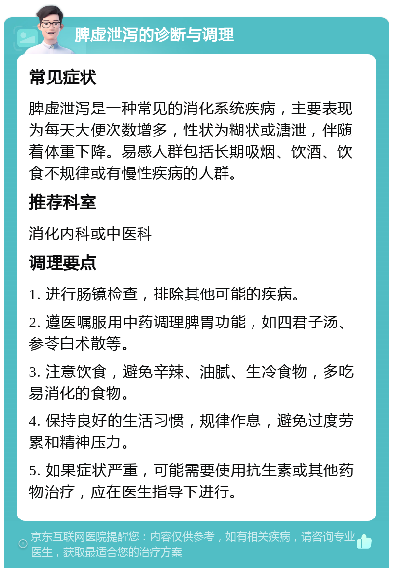 脾虚泄泻的诊断与调理 常见症状 脾虚泄泻是一种常见的消化系统疾病，主要表现为每天大便次数增多，性状为糊状或溏泄，伴随着体重下降。易感人群包括长期吸烟、饮酒、饮食不规律或有慢性疾病的人群。 推荐科室 消化内科或中医科 调理要点 1. 进行肠镜检查，排除其他可能的疾病。 2. 遵医嘱服用中药调理脾胃功能，如四君子汤、参苓白术散等。 3. 注意饮食，避免辛辣、油腻、生冷食物，多吃易消化的食物。 4. 保持良好的生活习惯，规律作息，避免过度劳累和精神压力。 5. 如果症状严重，可能需要使用抗生素或其他药物治疗，应在医生指导下进行。