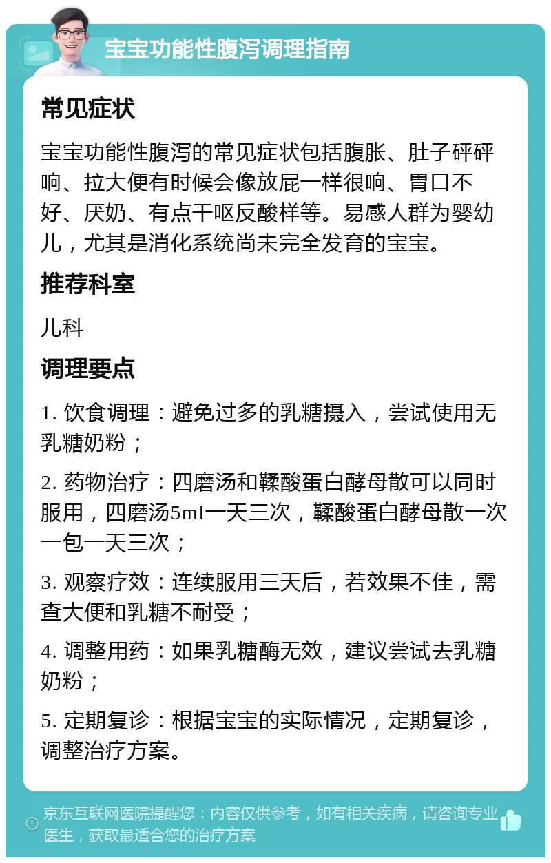 宝宝功能性腹泻调理指南 常见症状 宝宝功能性腹泻的常见症状包括腹胀、肚子砰砰响、拉大便有时候会像放屁一样很响、胃口不好、厌奶、有点干呕反酸样等。易感人群为婴幼儿，尤其是消化系统尚未完全发育的宝宝。 推荐科室 儿科 调理要点 1. 饮食调理：避免过多的乳糖摄入，尝试使用无乳糖奶粉； 2. 药物治疗：四磨汤和鞣酸蛋白酵母散可以同时服用，四磨汤5ml一天三次，鞣酸蛋白酵母散一次一包一天三次； 3. 观察疗效：连续服用三天后，若效果不佳，需查大便和乳糖不耐受； 4. 调整用药：如果乳糖酶无效，建议尝试去乳糖奶粉； 5. 定期复诊：根据宝宝的实际情况，定期复诊，调整治疗方案。