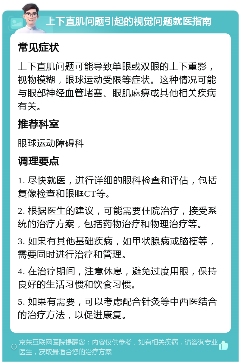 上下直肌问题引起的视觉问题就医指南 常见症状 上下直肌问题可能导致单眼或双眼的上下重影，视物模糊，眼球运动受限等症状。这种情况可能与眼部神经血管堵塞、眼肌麻痹或其他相关疾病有关。 推荐科室 眼球运动障碍科 调理要点 1. 尽快就医，进行详细的眼科检查和评估，包括复像检查和眼眶CT等。 2. 根据医生的建议，可能需要住院治疗，接受系统的治疗方案，包括药物治疗和物理治疗等。 3. 如果有其他基础疾病，如甲状腺病或脑梗等，需要同时进行治疗和管理。 4. 在治疗期间，注意休息，避免过度用眼，保持良好的生活习惯和饮食习惯。 5. 如果有需要，可以考虑配合针灸等中西医结合的治疗方法，以促进康复。