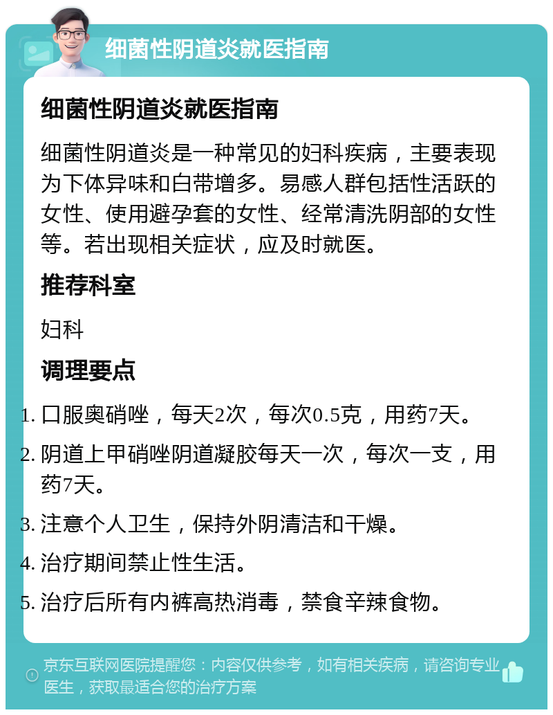 细菌性阴道炎就医指南 细菌性阴道炎就医指南 细菌性阴道炎是一种常见的妇科疾病，主要表现为下体异味和白带增多。易感人群包括性活跃的女性、使用避孕套的女性、经常清洗阴部的女性等。若出现相关症状，应及时就医。 推荐科室 妇科 调理要点 口服奥硝唑，每天2次，每次0.5克，用药7天。 阴道上甲硝唑阴道凝胶每天一次，每次一支，用药7天。 注意个人卫生，保持外阴清洁和干燥。 治疗期间禁止性生活。 治疗后所有内裤高热消毒，禁食辛辣食物。