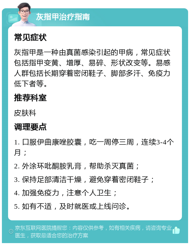 灰指甲治疗指南 常见症状 灰指甲是一种由真菌感染引起的甲病，常见症状包括指甲变黄、增厚、易碎、形状改变等。易感人群包括长期穿着密闭鞋子、脚部多汗、免疫力低下者等。 推荐科室 皮肤科 调理要点 1. 口服伊曲康唑胶囊，吃一周停三周，连续3-4个月； 2. 外涂环吡酮胺乳膏，帮助杀灭真菌； 3. 保持足部清洁干燥，避免穿着密闭鞋子； 4. 加强免疫力，注意个人卫生； 5. 如有不适，及时就医或上线问诊。