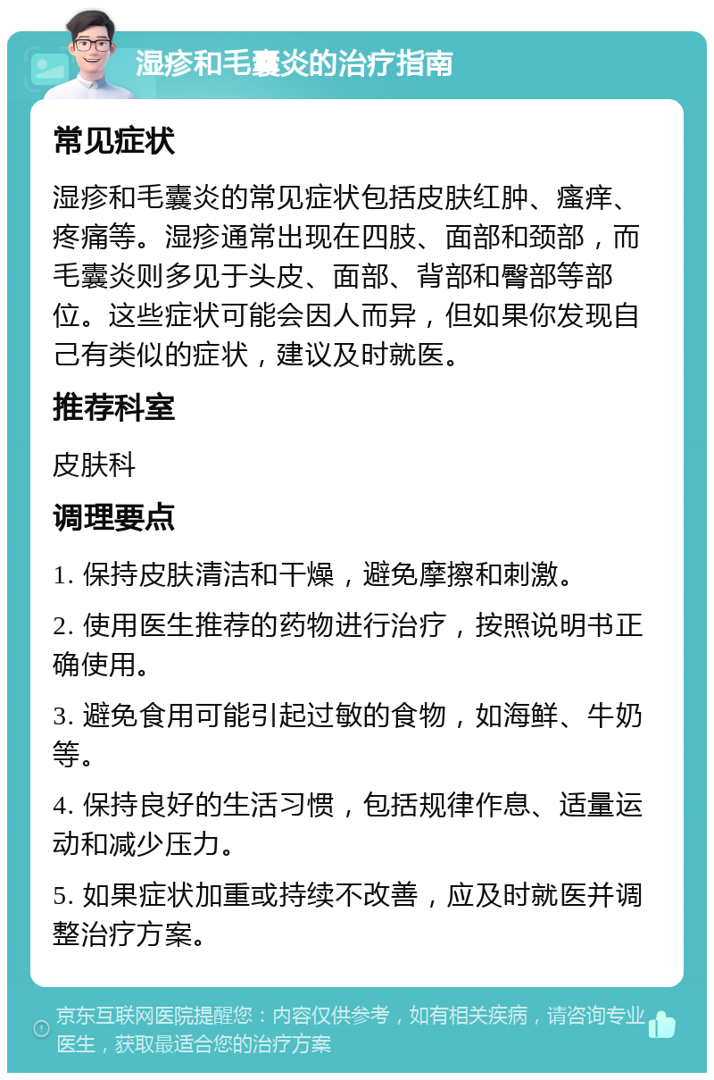 湿疹和毛囊炎的治疗指南 常见症状 湿疹和毛囊炎的常见症状包括皮肤红肿、瘙痒、疼痛等。湿疹通常出现在四肢、面部和颈部，而毛囊炎则多见于头皮、面部、背部和臀部等部位。这些症状可能会因人而异，但如果你发现自己有类似的症状，建议及时就医。 推荐科室 皮肤科 调理要点 1. 保持皮肤清洁和干燥，避免摩擦和刺激。 2. 使用医生推荐的药物进行治疗，按照说明书正确使用。 3. 避免食用可能引起过敏的食物，如海鲜、牛奶等。 4. 保持良好的生活习惯，包括规律作息、适量运动和减少压力。 5. 如果症状加重或持续不改善，应及时就医并调整治疗方案。