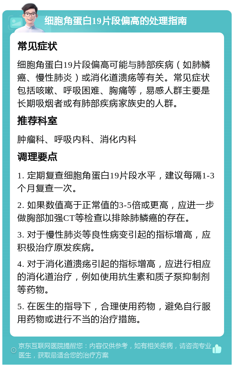 细胞角蛋白19片段偏高的处理指南 常见症状 细胞角蛋白19片段偏高可能与肺部疾病（如肺鳞癌、慢性肺炎）或消化道溃疡等有关。常见症状包括咳嗽、呼吸困难、胸痛等，易感人群主要是长期吸烟者或有肺部疾病家族史的人群。 推荐科室 肿瘤科、呼吸内科、消化内科 调理要点 1. 定期复查细胞角蛋白19片段水平，建议每隔1-3个月复查一次。 2. 如果数值高于正常值的3-5倍或更高，应进一步做胸部加强CT等检查以排除肺鳞癌的存在。 3. 对于慢性肺炎等良性病变引起的指标增高，应积极治疗原发疾病。 4. 对于消化道溃疡引起的指标增高，应进行相应的消化道治疗，例如使用抗生素和质子泵抑制剂等药物。 5. 在医生的指导下，合理使用药物，避免自行服用药物或进行不当的治疗措施。