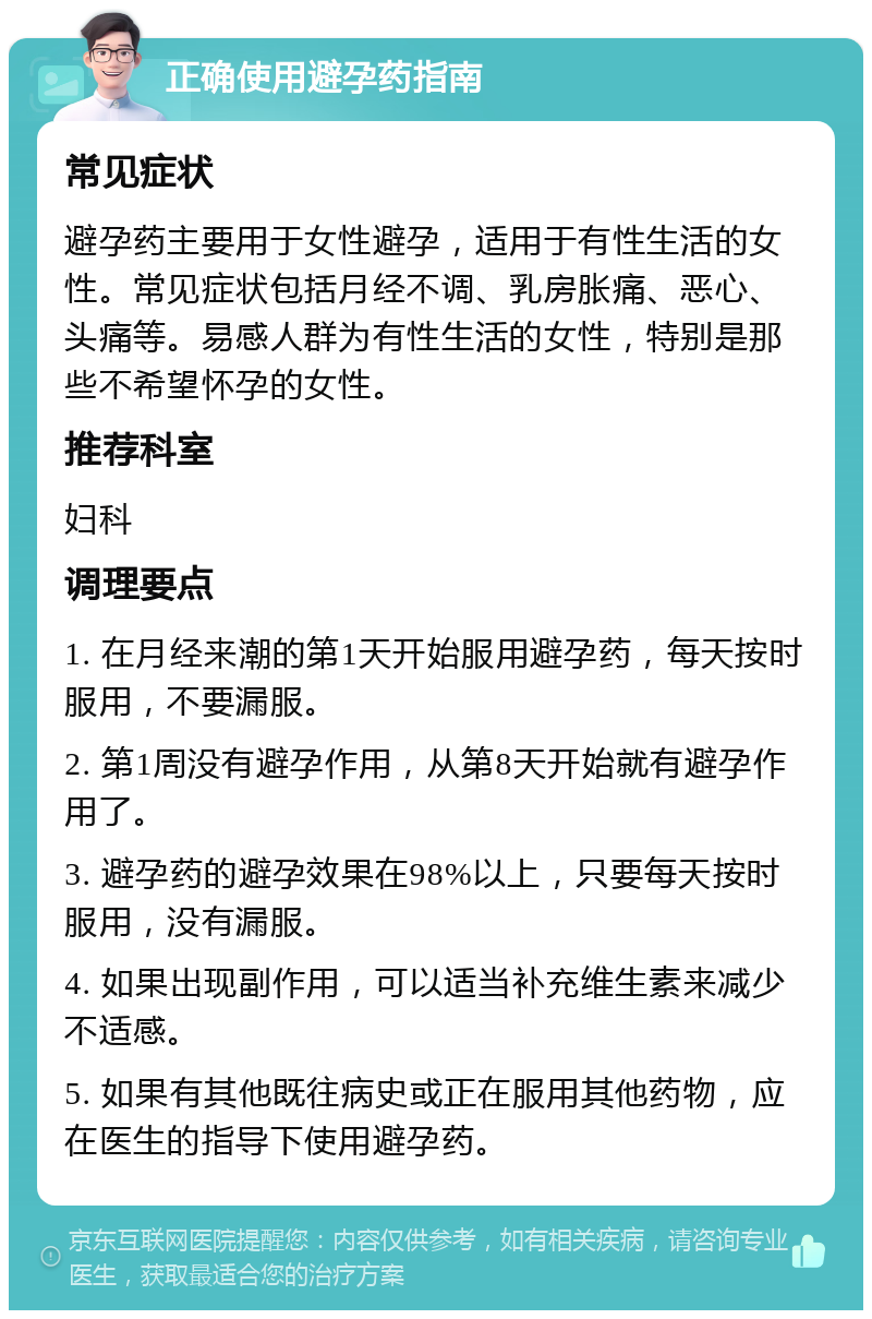 正确使用避孕药指南 常见症状 避孕药主要用于女性避孕，适用于有性生活的女性。常见症状包括月经不调、乳房胀痛、恶心、头痛等。易感人群为有性生活的女性，特别是那些不希望怀孕的女性。 推荐科室 妇科 调理要点 1. 在月经来潮的第1天开始服用避孕药，每天按时服用，不要漏服。 2. 第1周没有避孕作用，从第8天开始就有避孕作用了。 3. 避孕药的避孕效果在98%以上，只要每天按时服用，没有漏服。 4. 如果出现副作用，可以适当补充维生素来减少不适感。 5. 如果有其他既往病史或正在服用其他药物，应在医生的指导下使用避孕药。