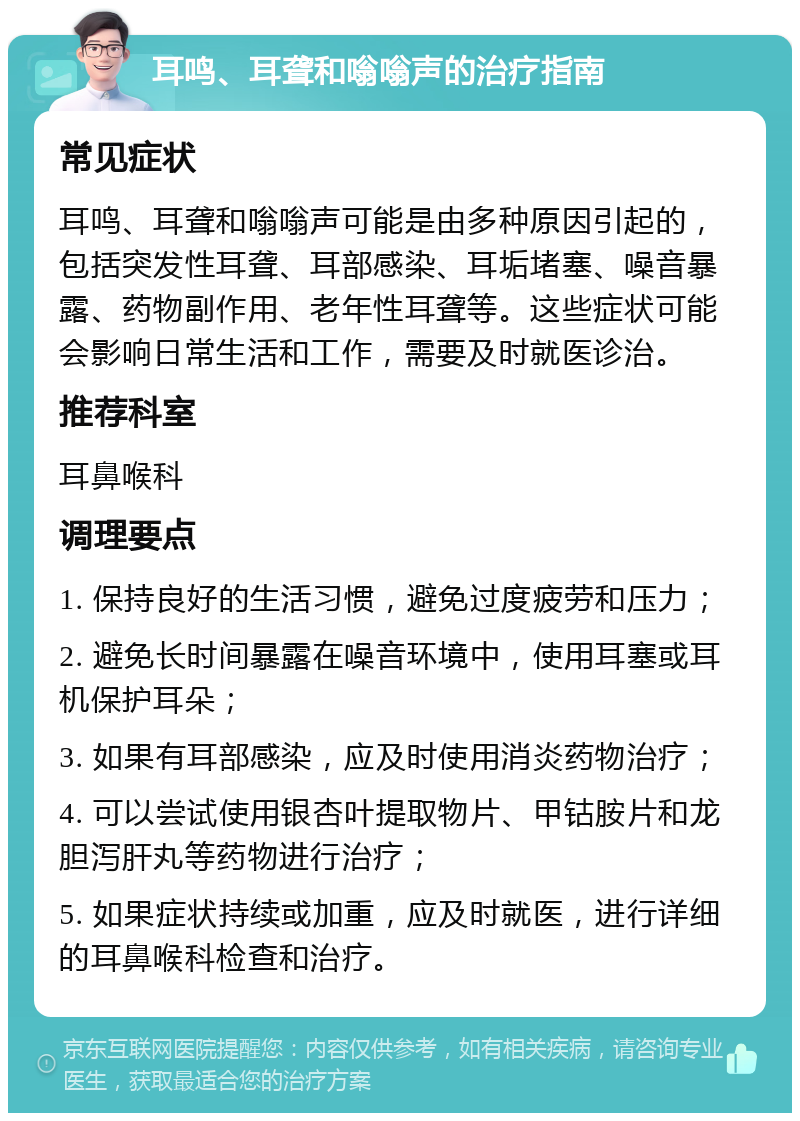 耳鸣、耳聋和嗡嗡声的治疗指南 常见症状 耳鸣、耳聋和嗡嗡声可能是由多种原因引起的，包括突发性耳聋、耳部感染、耳垢堵塞、噪音暴露、药物副作用、老年性耳聋等。这些症状可能会影响日常生活和工作，需要及时就医诊治。 推荐科室 耳鼻喉科 调理要点 1. 保持良好的生活习惯，避免过度疲劳和压力； 2. 避免长时间暴露在噪音环境中，使用耳塞或耳机保护耳朵； 3. 如果有耳部感染，应及时使用消炎药物治疗； 4. 可以尝试使用银杏叶提取物片、甲钴胺片和龙胆泻肝丸等药物进行治疗； 5. 如果症状持续或加重，应及时就医，进行详细的耳鼻喉科检查和治疗。