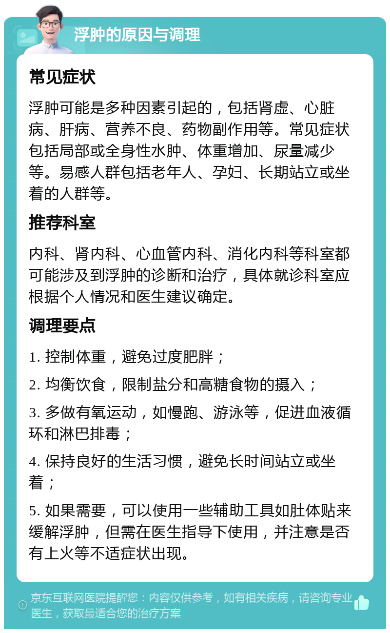 浮肿的原因与调理 常见症状 浮肿可能是多种因素引起的，包括肾虚、心脏病、肝病、营养不良、药物副作用等。常见症状包括局部或全身性水肿、体重增加、尿量减少等。易感人群包括老年人、孕妇、长期站立或坐着的人群等。 推荐科室 内科、肾内科、心血管内科、消化内科等科室都可能涉及到浮肿的诊断和治疗，具体就诊科室应根据个人情况和医生建议确定。 调理要点 1. 控制体重，避免过度肥胖； 2. 均衡饮食，限制盐分和高糖食物的摄入； 3. 多做有氧运动，如慢跑、游泳等，促进血液循环和淋巴排毒； 4. 保持良好的生活习惯，避免长时间站立或坐着； 5. 如果需要，可以使用一些辅助工具如肚体贴来缓解浮肿，但需在医生指导下使用，并注意是否有上火等不适症状出现。