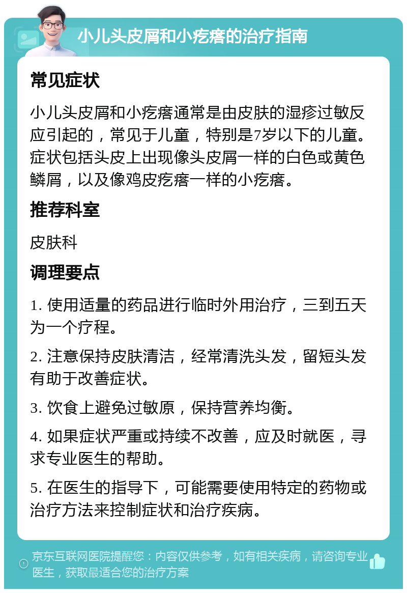 小儿头皮屑和小疙瘩的治疗指南 常见症状 小儿头皮屑和小疙瘩通常是由皮肤的湿疹过敏反应引起的，常见于儿童，特别是7岁以下的儿童。症状包括头皮上出现像头皮屑一样的白色或黄色鳞屑，以及像鸡皮疙瘩一样的小疙瘩。 推荐科室 皮肤科 调理要点 1. 使用适量的药品进行临时外用治疗，三到五天为一个疗程。 2. 注意保持皮肤清洁，经常清洗头发，留短头发有助于改善症状。 3. 饮食上避免过敏原，保持营养均衡。 4. 如果症状严重或持续不改善，应及时就医，寻求专业医生的帮助。 5. 在医生的指导下，可能需要使用特定的药物或治疗方法来控制症状和治疗疾病。