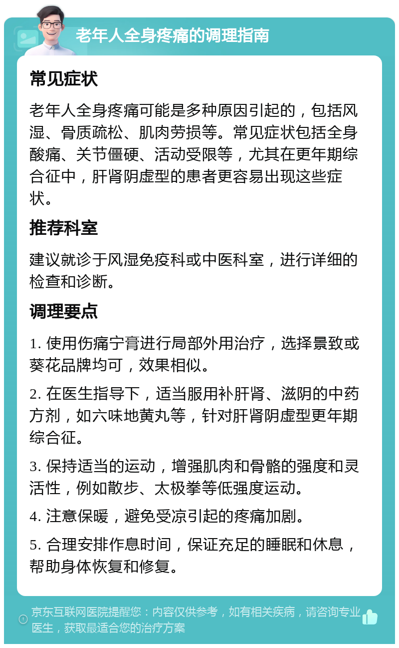 老年人全身疼痛的调理指南 常见症状 老年人全身疼痛可能是多种原因引起的，包括风湿、骨质疏松、肌肉劳损等。常见症状包括全身酸痛、关节僵硬、活动受限等，尤其在更年期综合征中，肝肾阴虚型的患者更容易出现这些症状。 推荐科室 建议就诊于风湿免疫科或中医科室，进行详细的检查和诊断。 调理要点 1. 使用伤痛宁膏进行局部外用治疗，选择景致或葵花品牌均可，效果相似。 2. 在医生指导下，适当服用补肝肾、滋阴的中药方剂，如六味地黄丸等，针对肝肾阴虚型更年期综合征。 3. 保持适当的运动，增强肌肉和骨骼的强度和灵活性，例如散步、太极拳等低强度运动。 4. 注意保暖，避免受凉引起的疼痛加剧。 5. 合理安排作息时间，保证充足的睡眠和休息，帮助身体恢复和修复。