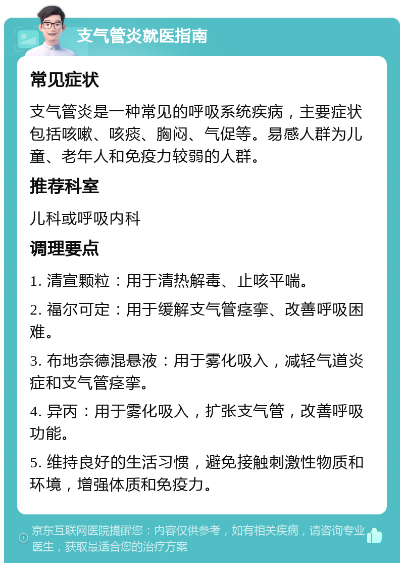 支气管炎就医指南 常见症状 支气管炎是一种常见的呼吸系统疾病，主要症状包括咳嗽、咳痰、胸闷、气促等。易感人群为儿童、老年人和免疫力较弱的人群。 推荐科室 儿科或呼吸内科 调理要点 1. 清宣颗粒：用于清热解毒、止咳平喘。 2. 福尔可定：用于缓解支气管痉挛、改善呼吸困难。 3. 布地奈德混悬液：用于雾化吸入，减轻气道炎症和支气管痉挛。 4. 异丙：用于雾化吸入，扩张支气管，改善呼吸功能。 5. 维持良好的生活习惯，避免接触刺激性物质和环境，增强体质和免疫力。