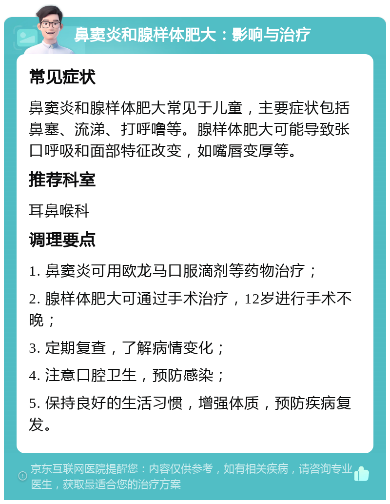 鼻窦炎和腺样体肥大：影响与治疗 常见症状 鼻窦炎和腺样体肥大常见于儿童，主要症状包括鼻塞、流涕、打呼噜等。腺样体肥大可能导致张口呼吸和面部特征改变，如嘴唇变厚等。 推荐科室 耳鼻喉科 调理要点 1. 鼻窦炎可用欧龙马口服滴剂等药物治疗； 2. 腺样体肥大可通过手术治疗，12岁进行手术不晚； 3. 定期复查，了解病情变化； 4. 注意口腔卫生，预防感染； 5. 保持良好的生活习惯，增强体质，预防疾病复发。