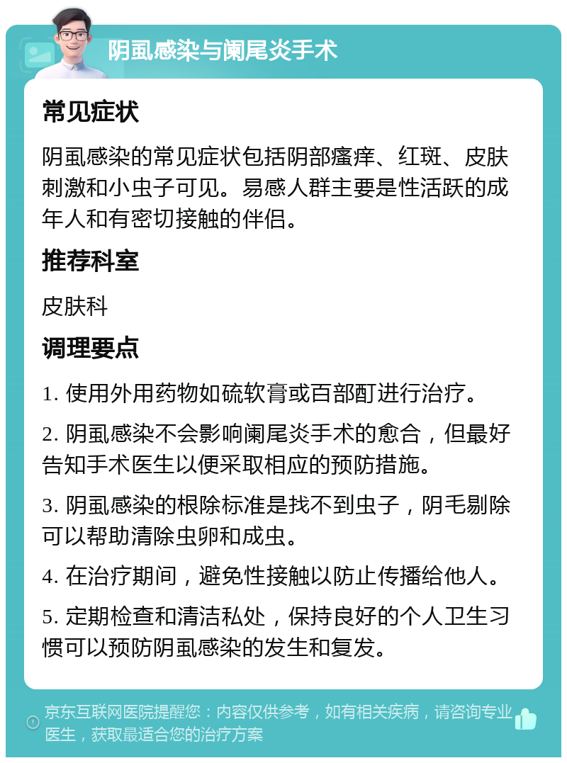 阴虱感染与阑尾炎手术 常见症状 阴虱感染的常见症状包括阴部瘙痒、红斑、皮肤刺激和小虫子可见。易感人群主要是性活跃的成年人和有密切接触的伴侣。 推荐科室 皮肤科 调理要点 1. 使用外用药物如硫软膏或百部酊进行治疗。 2. 阴虱感染不会影响阑尾炎手术的愈合，但最好告知手术医生以便采取相应的预防措施。 3. 阴虱感染的根除标准是找不到虫子，阴毛剔除可以帮助清除虫卵和成虫。 4. 在治疗期间，避免性接触以防止传播给他人。 5. 定期检查和清洁私处，保持良好的个人卫生习惯可以预防阴虱感染的发生和复发。