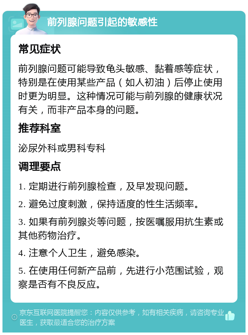 前列腺问题引起的敏感性 常见症状 前列腺问题可能导致龟头敏感、黏着感等症状，特别是在使用某些产品（如人初油）后停止使用时更为明显。这种情况可能与前列腺的健康状况有关，而非产品本身的问题。 推荐科室 泌尿外科或男科专科 调理要点 1. 定期进行前列腺检查，及早发现问题。 2. 避免过度刺激，保持适度的性生活频率。 3. 如果有前列腺炎等问题，按医嘱服用抗生素或其他药物治疗。 4. 注意个人卫生，避免感染。 5. 在使用任何新产品前，先进行小范围试验，观察是否有不良反应。