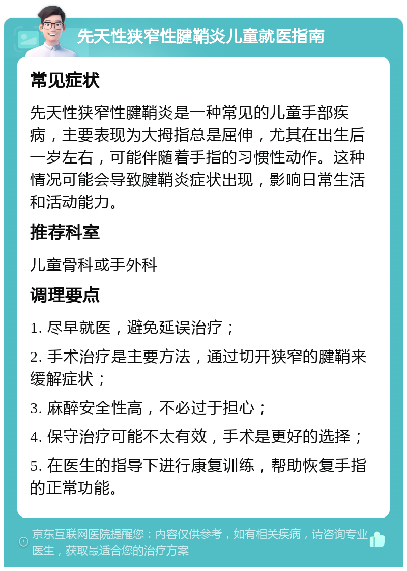 先天性狭窄性腱鞘炎儿童就医指南 常见症状 先天性狭窄性腱鞘炎是一种常见的儿童手部疾病，主要表现为大拇指总是屈伸，尤其在出生后一岁左右，可能伴随着手指的习惯性动作。这种情况可能会导致腱鞘炎症状出现，影响日常生活和活动能力。 推荐科室 儿童骨科或手外科 调理要点 1. 尽早就医，避免延误治疗； 2. 手术治疗是主要方法，通过切开狭窄的腱鞘来缓解症状； 3. 麻醉安全性高，不必过于担心； 4. 保守治疗可能不太有效，手术是更好的选择； 5. 在医生的指导下进行康复训练，帮助恢复手指的正常功能。