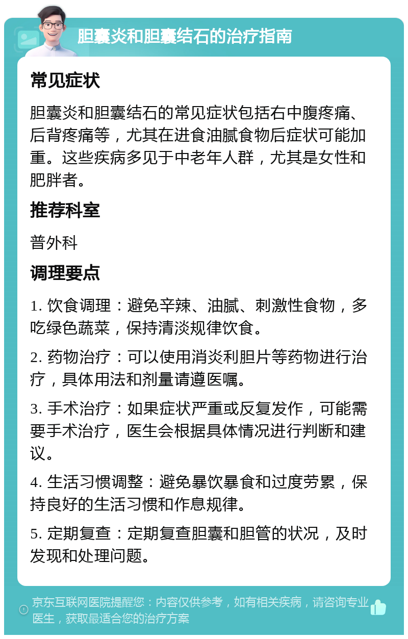 胆囊炎和胆囊结石的治疗指南 常见症状 胆囊炎和胆囊结石的常见症状包括右中腹疼痛、后背疼痛等，尤其在进食油腻食物后症状可能加重。这些疾病多见于中老年人群，尤其是女性和肥胖者。 推荐科室 普外科 调理要点 1. 饮食调理：避免辛辣、油腻、刺激性食物，多吃绿色蔬菜，保持清淡规律饮食。 2. 药物治疗：可以使用消炎利胆片等药物进行治疗，具体用法和剂量请遵医嘱。 3. 手术治疗：如果症状严重或反复发作，可能需要手术治疗，医生会根据具体情况进行判断和建议。 4. 生活习惯调整：避免暴饮暴食和过度劳累，保持良好的生活习惯和作息规律。 5. 定期复查：定期复查胆囊和胆管的状况，及时发现和处理问题。