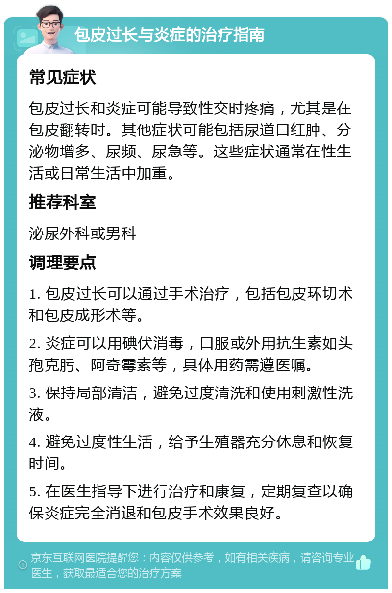 包皮过长与炎症的治疗指南 常见症状 包皮过长和炎症可能导致性交时疼痛，尤其是在包皮翻转时。其他症状可能包括尿道口红肿、分泌物增多、尿频、尿急等。这些症状通常在性生活或日常生活中加重。 推荐科室 泌尿外科或男科 调理要点 1. 包皮过长可以通过手术治疗，包括包皮环切术和包皮成形术等。 2. 炎症可以用碘伏消毒，口服或外用抗生素如头孢克肟、阿奇霉素等，具体用药需遵医嘱。 3. 保持局部清洁，避免过度清洗和使用刺激性洗液。 4. 避免过度性生活，给予生殖器充分休息和恢复时间。 5. 在医生指导下进行治疗和康复，定期复查以确保炎症完全消退和包皮手术效果良好。