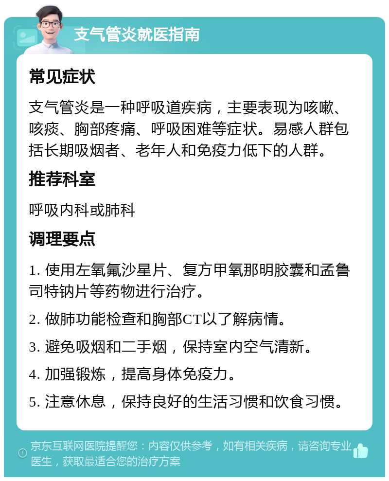 支气管炎就医指南 常见症状 支气管炎是一种呼吸道疾病，主要表现为咳嗽、咳痰、胸部疼痛、呼吸困难等症状。易感人群包括长期吸烟者、老年人和免疫力低下的人群。 推荐科室 呼吸内科或肺科 调理要点 1. 使用左氧氟沙星片、复方甲氧那明胶囊和孟鲁司特钠片等药物进行治疗。 2. 做肺功能检查和胸部CT以了解病情。 3. 避免吸烟和二手烟，保持室内空气清新。 4. 加强锻炼，提高身体免疫力。 5. 注意休息，保持良好的生活习惯和饮食习惯。