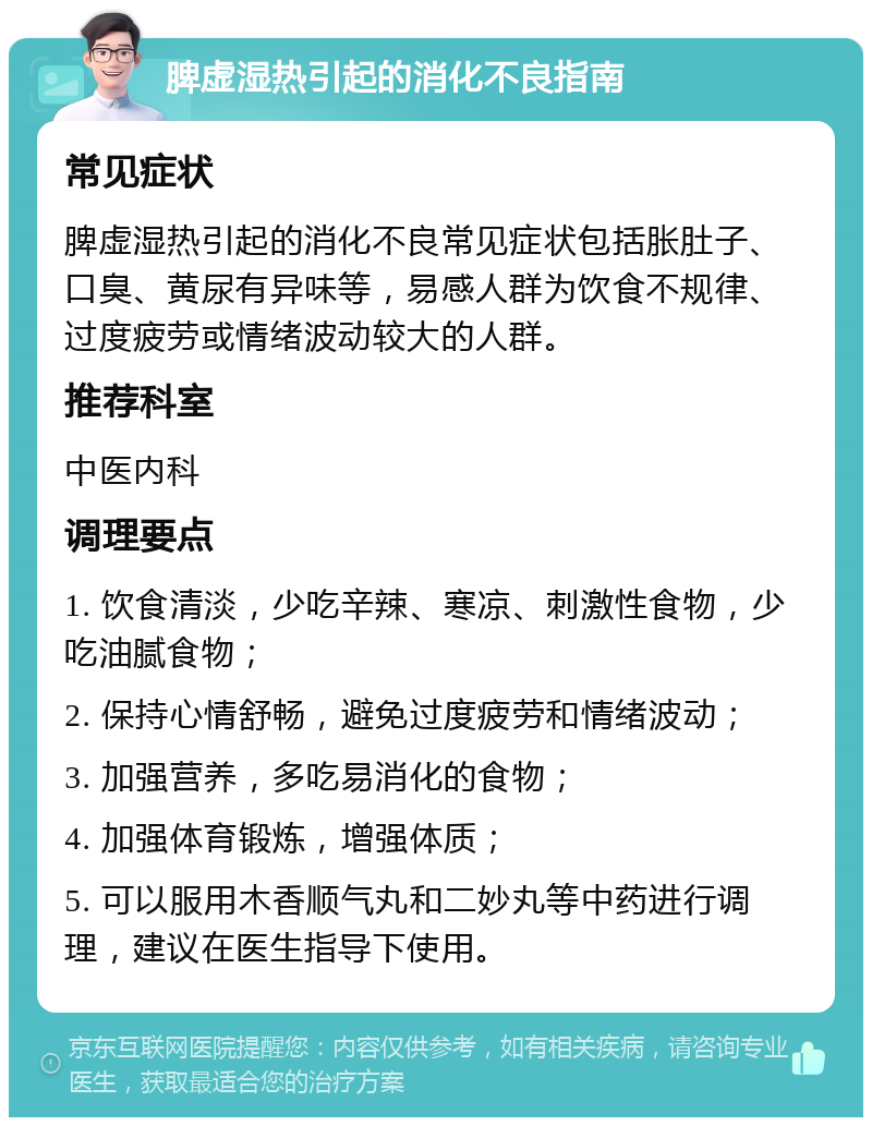 脾虚湿热引起的消化不良指南 常见症状 脾虚湿热引起的消化不良常见症状包括胀肚子、口臭、黄尿有异味等，易感人群为饮食不规律、过度疲劳或情绪波动较大的人群。 推荐科室 中医内科 调理要点 1. 饮食清淡，少吃辛辣、寒凉、刺激性食物，少吃油腻食物； 2. 保持心情舒畅，避免过度疲劳和情绪波动； 3. 加强营养，多吃易消化的食物； 4. 加强体育锻炼，增强体质； 5. 可以服用木香顺气丸和二妙丸等中药进行调理，建议在医生指导下使用。