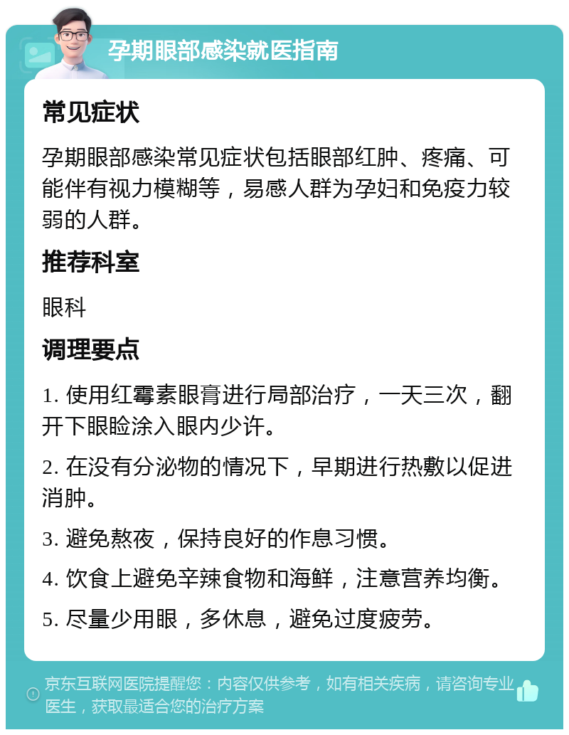 孕期眼部感染就医指南 常见症状 孕期眼部感染常见症状包括眼部红肿、疼痛、可能伴有视力模糊等，易感人群为孕妇和免疫力较弱的人群。 推荐科室 眼科 调理要点 1. 使用红霉素眼膏进行局部治疗，一天三次，翻开下眼睑涂入眼内少许。 2. 在没有分泌物的情况下，早期进行热敷以促进消肿。 3. 避免熬夜，保持良好的作息习惯。 4. 饮食上避免辛辣食物和海鲜，注意营养均衡。 5. 尽量少用眼，多休息，避免过度疲劳。