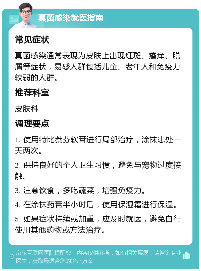 真菌感染就医指南 常见症状 真菌感染通常表现为皮肤上出现红斑、瘙痒、脱屑等症状，易感人群包括儿童、老年人和免疫力较弱的人群。 推荐科室 皮肤科 调理要点 1. 使用特比萘芬软膏进行局部治疗，涂抹患处一天两次。 2. 保持良好的个人卫生习惯，避免与宠物过度接触。 3. 注意饮食，多吃蔬菜，增强免疫力。 4. 在涂抹药膏半小时后，使用保湿霜进行保湿。 5. 如果症状持续或加重，应及时就医，避免自行使用其他药物或方法治疗。