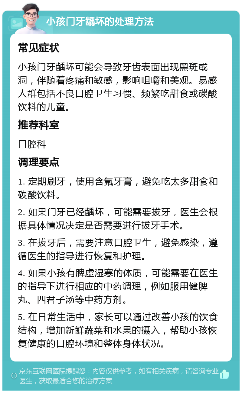 小孩门牙龋坏的处理方法 常见症状 小孩门牙龋坏可能会导致牙齿表面出现黑斑或洞，伴随着疼痛和敏感，影响咀嚼和美观。易感人群包括不良口腔卫生习惯、频繁吃甜食或碳酸饮料的儿童。 推荐科室 口腔科 调理要点 1. 定期刷牙，使用含氟牙膏，避免吃太多甜食和碳酸饮料。 2. 如果门牙已经龋坏，可能需要拔牙，医生会根据具体情况决定是否需要进行拔牙手术。 3. 在拔牙后，需要注意口腔卫生，避免感染，遵循医生的指导进行恢复和护理。 4. 如果小孩有脾虚湿寒的体质，可能需要在医生的指导下进行相应的中药调理，例如服用健脾丸、四君子汤等中药方剂。 5. 在日常生活中，家长可以通过改善小孩的饮食结构，增加新鲜蔬菜和水果的摄入，帮助小孩恢复健康的口腔环境和整体身体状况。