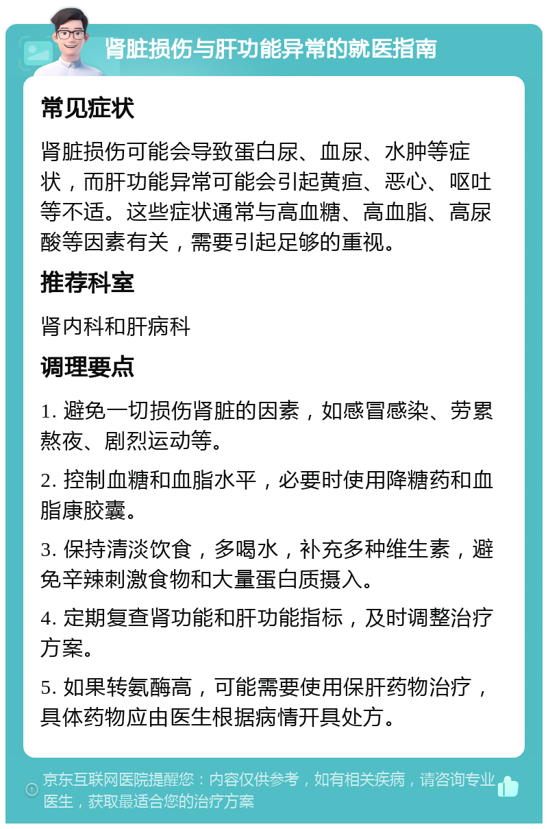 肾脏损伤与肝功能异常的就医指南 常见症状 肾脏损伤可能会导致蛋白尿、血尿、水肿等症状，而肝功能异常可能会引起黄疸、恶心、呕吐等不适。这些症状通常与高血糖、高血脂、高尿酸等因素有关，需要引起足够的重视。 推荐科室 肾内科和肝病科 调理要点 1. 避免一切损伤肾脏的因素，如感冒感染、劳累熬夜、剧烈运动等。 2. 控制血糖和血脂水平，必要时使用降糖药和血脂康胶囊。 3. 保持清淡饮食，多喝水，补充多种维生素，避免辛辣刺激食物和大量蛋白质摄入。 4. 定期复查肾功能和肝功能指标，及时调整治疗方案。 5. 如果转氨酶高，可能需要使用保肝药物治疗，具体药物应由医生根据病情开具处方。