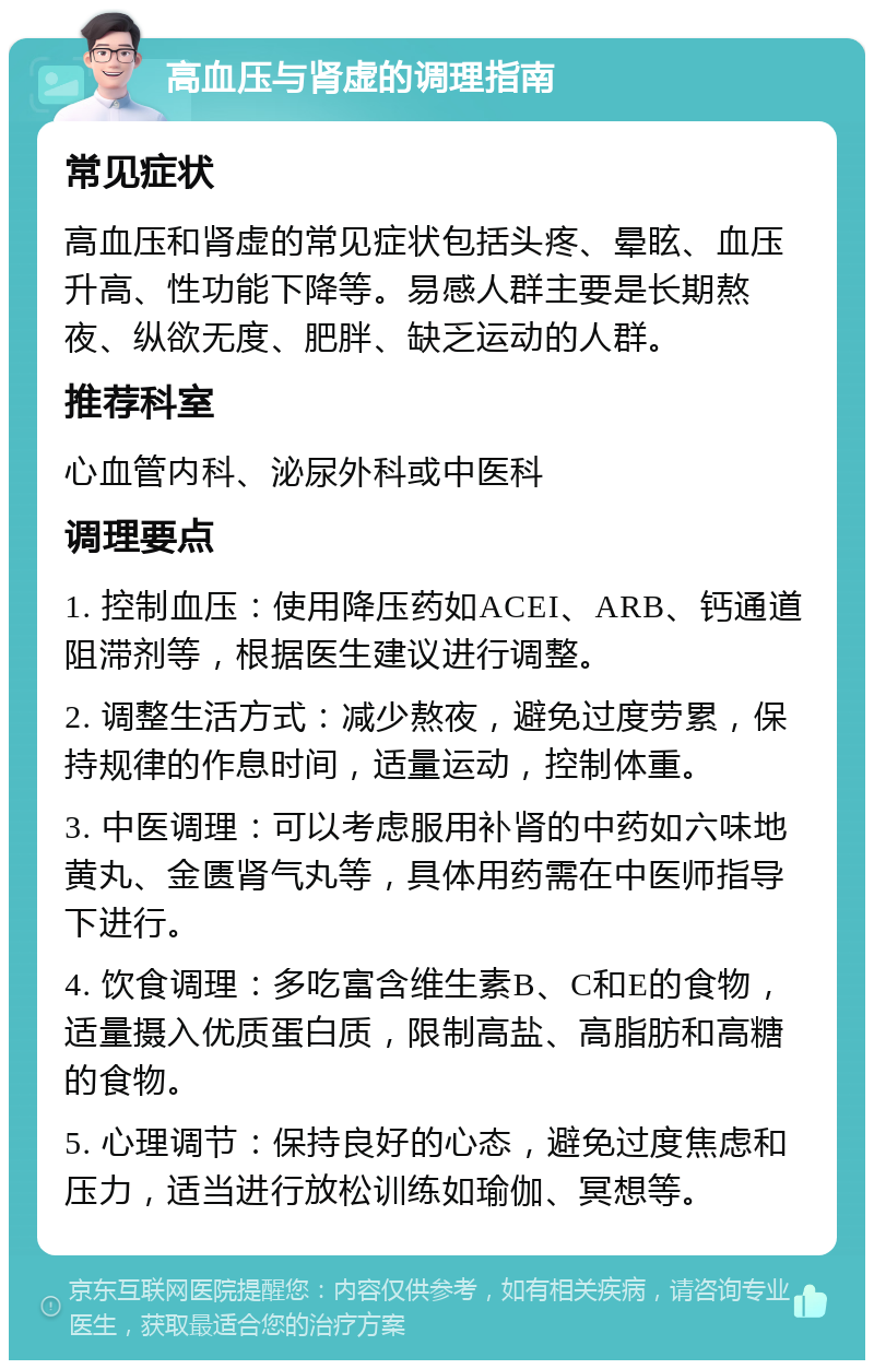 高血压与肾虚的调理指南 常见症状 高血压和肾虚的常见症状包括头疼、晕眩、血压升高、性功能下降等。易感人群主要是长期熬夜、纵欲无度、肥胖、缺乏运动的人群。 推荐科室 心血管内科、泌尿外科或中医科 调理要点 1. 控制血压：使用降压药如ACEI、ARB、钙通道阻滞剂等，根据医生建议进行调整。 2. 调整生活方式：减少熬夜，避免过度劳累，保持规律的作息时间，适量运动，控制体重。 3. 中医调理：可以考虑服用补肾的中药如六味地黄丸、金匮肾气丸等，具体用药需在中医师指导下进行。 4. 饮食调理：多吃富含维生素B、C和E的食物，适量摄入优质蛋白质，限制高盐、高脂肪和高糖的食物。 5. 心理调节：保持良好的心态，避免过度焦虑和压力，适当进行放松训练如瑜伽、冥想等。