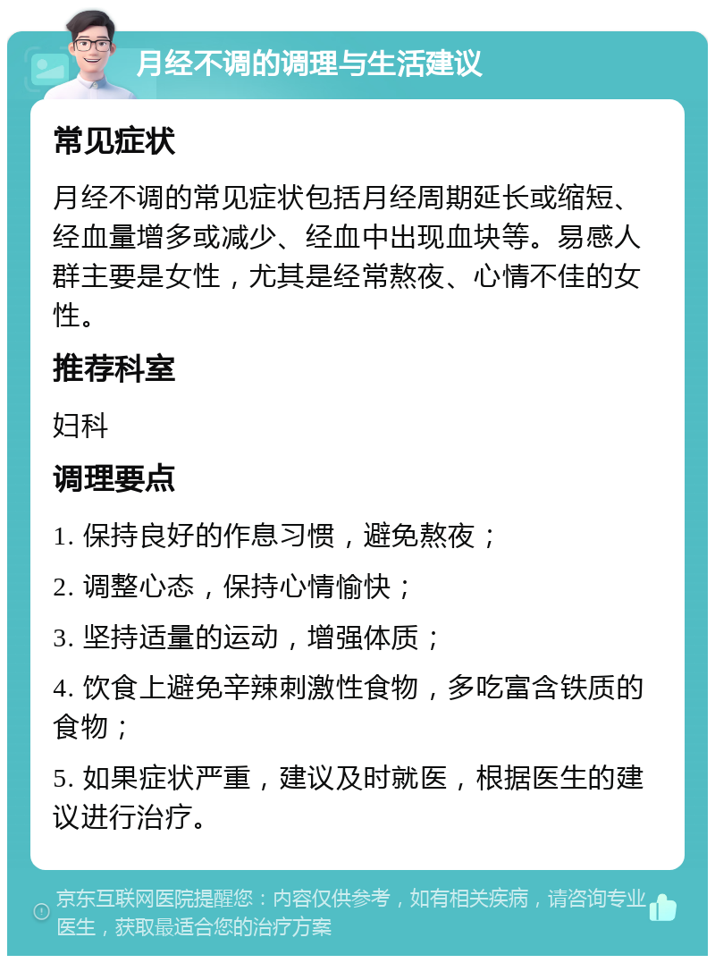 月经不调的调理与生活建议 常见症状 月经不调的常见症状包括月经周期延长或缩短、经血量增多或减少、经血中出现血块等。易感人群主要是女性，尤其是经常熬夜、心情不佳的女性。 推荐科室 妇科 调理要点 1. 保持良好的作息习惯，避免熬夜； 2. 调整心态，保持心情愉快； 3. 坚持适量的运动，增强体质； 4. 饮食上避免辛辣刺激性食物，多吃富含铁质的食物； 5. 如果症状严重，建议及时就医，根据医生的建议进行治疗。