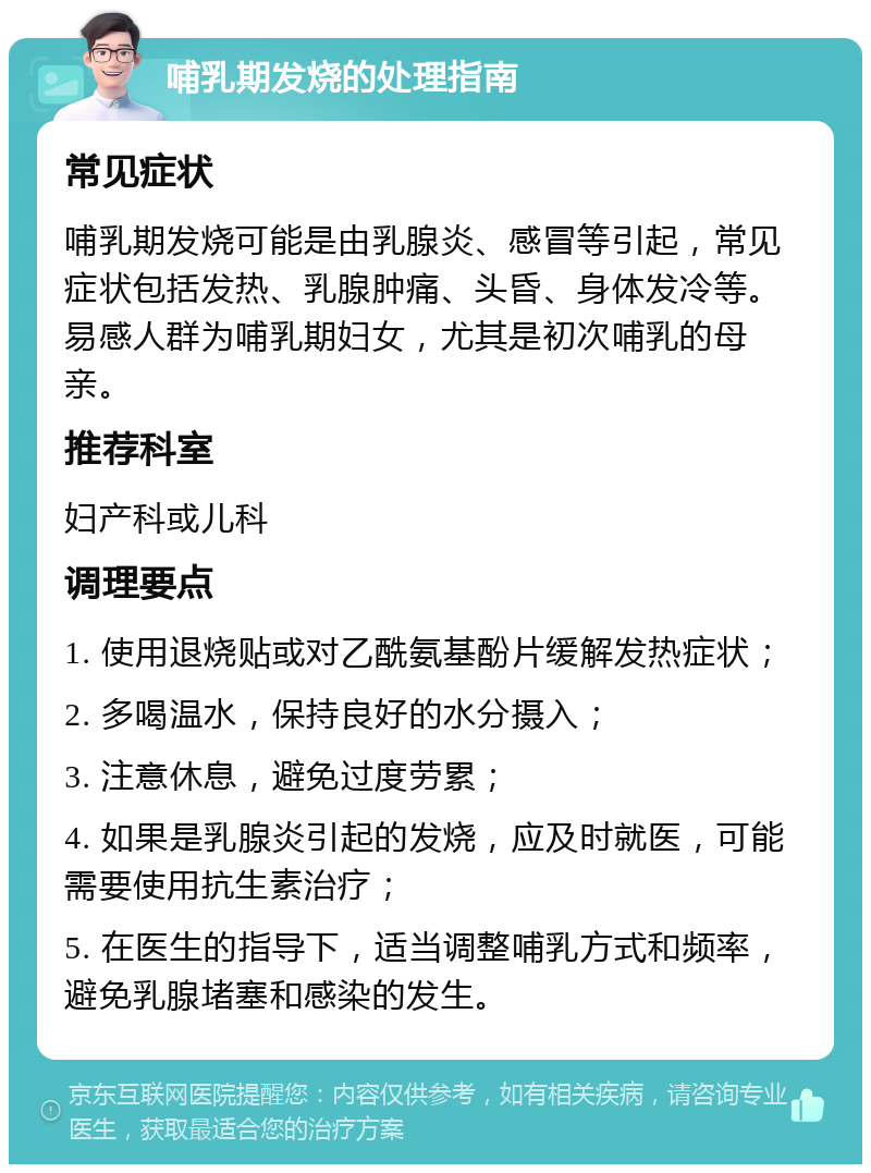 哺乳期发烧的处理指南 常见症状 哺乳期发烧可能是由乳腺炎、感冒等引起，常见症状包括发热、乳腺肿痛、头昏、身体发冷等。易感人群为哺乳期妇女，尤其是初次哺乳的母亲。 推荐科室 妇产科或儿科 调理要点 1. 使用退烧贴或对乙酰氨基酚片缓解发热症状； 2. 多喝温水，保持良好的水分摄入； 3. 注意休息，避免过度劳累； 4. 如果是乳腺炎引起的发烧，应及时就医，可能需要使用抗生素治疗； 5. 在医生的指导下，适当调整哺乳方式和频率，避免乳腺堵塞和感染的发生。