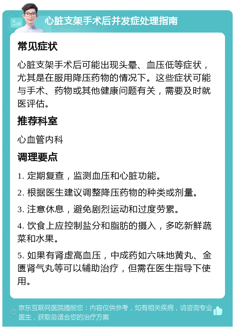 心脏支架手术后并发症处理指南 常见症状 心脏支架手术后可能出现头晕、血压低等症状，尤其是在服用降压药物的情况下。这些症状可能与手术、药物或其他健康问题有关，需要及时就医评估。 推荐科室 心血管内科 调理要点 1. 定期复查，监测血压和心脏功能。 2. 根据医生建议调整降压药物的种类或剂量。 3. 注意休息，避免剧烈运动和过度劳累。 4. 饮食上应控制盐分和脂肪的摄入，多吃新鲜蔬菜和水果。 5. 如果有肾虚高血压，中成药如六味地黄丸、金匮肾气丸等可以辅助治疗，但需在医生指导下使用。