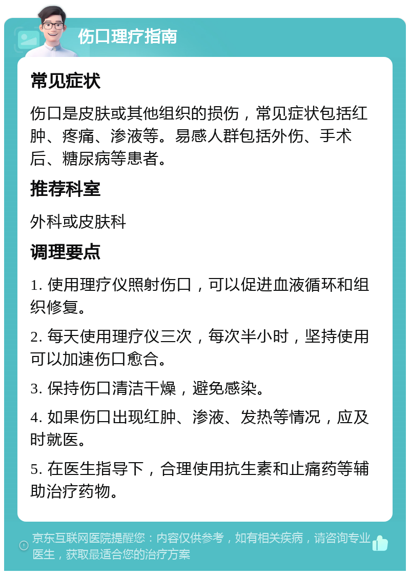 伤口理疗指南 常见症状 伤口是皮肤或其他组织的损伤，常见症状包括红肿、疼痛、渗液等。易感人群包括外伤、手术后、糖尿病等患者。 推荐科室 外科或皮肤科 调理要点 1. 使用理疗仪照射伤口，可以促进血液循环和组织修复。 2. 每天使用理疗仪三次，每次半小时，坚持使用可以加速伤口愈合。 3. 保持伤口清洁干燥，避免感染。 4. 如果伤口出现红肿、渗液、发热等情况，应及时就医。 5. 在医生指导下，合理使用抗生素和止痛药等辅助治疗药物。