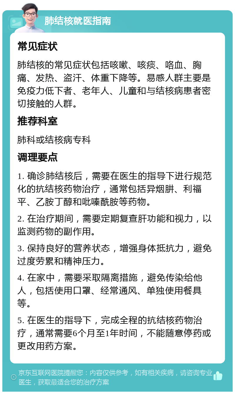 肺结核就医指南 常见症状 肺结核的常见症状包括咳嗽、咳痰、咯血、胸痛、发热、盗汗、体重下降等。易感人群主要是免疫力低下者、老年人、儿童和与结核病患者密切接触的人群。 推荐科室 肺科或结核病专科 调理要点 1. 确诊肺结核后，需要在医生的指导下进行规范化的抗结核药物治疗，通常包括异烟肼、利福平、乙胺丁醇和吡嗪酰胺等药物。 2. 在治疗期间，需要定期复查肝功能和视力，以监测药物的副作用。 3. 保持良好的营养状态，增强身体抵抗力，避免过度劳累和精神压力。 4. 在家中，需要采取隔离措施，避免传染给他人，包括使用口罩、经常通风、单独使用餐具等。 5. 在医生的指导下，完成全程的抗结核药物治疗，通常需要6个月至1年时间，不能随意停药或更改用药方案。