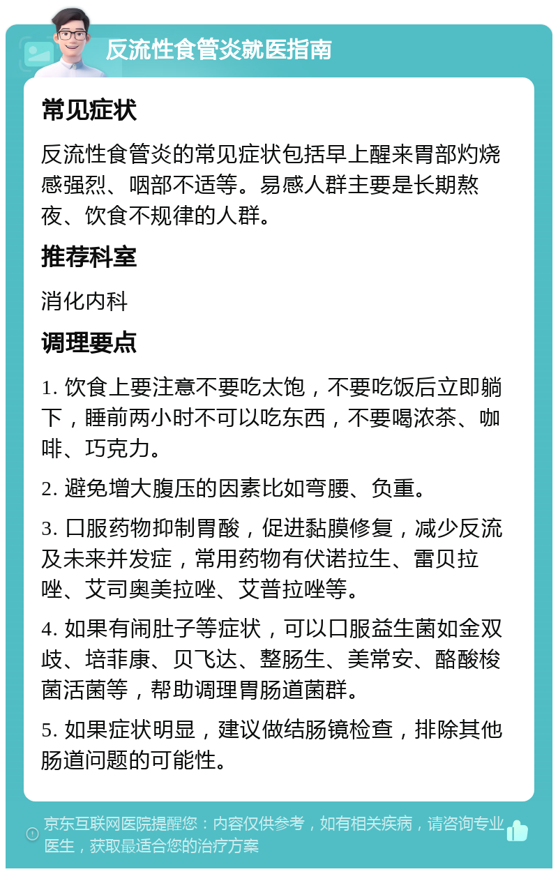 反流性食管炎就医指南 常见症状 反流性食管炎的常见症状包括早上醒来胃部灼烧感强烈、咽部不适等。易感人群主要是长期熬夜、饮食不规律的人群。 推荐科室 消化内科 调理要点 1. 饮食上要注意不要吃太饱，不要吃饭后立即躺下，睡前两小时不可以吃东西，不要喝浓茶、咖啡、巧克力。 2. 避免增大腹压的因素比如弯腰、负重。 3. 口服药物抑制胃酸，促进黏膜修复，减少反流及未来并发症，常用药物有伏诺拉生、雷贝拉唑、艾司奥美拉唑、艾普拉唑等。 4. 如果有闹肚子等症状，可以口服益生菌如金双歧、培菲康、贝飞达、整肠生、美常安、酪酸梭菌活菌等，帮助调理胃肠道菌群。 5. 如果症状明显，建议做结肠镜检查，排除其他肠道问题的可能性。