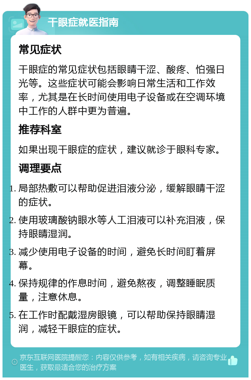 干眼症就医指南 常见症状 干眼症的常见症状包括眼睛干涩、酸疼、怕强日光等。这些症状可能会影响日常生活和工作效率，尤其是在长时间使用电子设备或在空调环境中工作的人群中更为普遍。 推荐科室 如果出现干眼症的症状，建议就诊于眼科专家。 调理要点 局部热敷可以帮助促进泪液分泌，缓解眼睛干涩的症状。 使用玻璃酸钠眼水等人工泪液可以补充泪液，保持眼睛湿润。 减少使用电子设备的时间，避免长时间盯着屏幕。 保持规律的作息时间，避免熬夜，调整睡眠质量，注意休息。 在工作时配戴湿房眼镜，可以帮助保持眼睛湿润，减轻干眼症的症状。