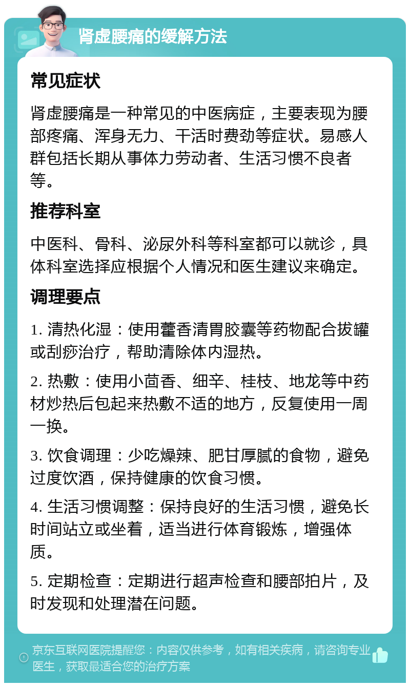 肾虚腰痛的缓解方法 常见症状 肾虚腰痛是一种常见的中医病症，主要表现为腰部疼痛、浑身无力、干活时费劲等症状。易感人群包括长期从事体力劳动者、生活习惯不良者等。 推荐科室 中医科、骨科、泌尿外科等科室都可以就诊，具体科室选择应根据个人情况和医生建议来确定。 调理要点 1. 清热化湿：使用藿香清胃胶囊等药物配合拔罐或刮痧治疗，帮助清除体内湿热。 2. 热敷：使用小茴香、细辛、桂枝、地龙等中药材炒热后包起来热敷不适的地方，反复使用一周一换。 3. 饮食调理：少吃燥辣、肥甘厚腻的食物，避免过度饮酒，保持健康的饮食习惯。 4. 生活习惯调整：保持良好的生活习惯，避免长时间站立或坐着，适当进行体育锻炼，增强体质。 5. 定期检查：定期进行超声检查和腰部拍片，及时发现和处理潜在问题。