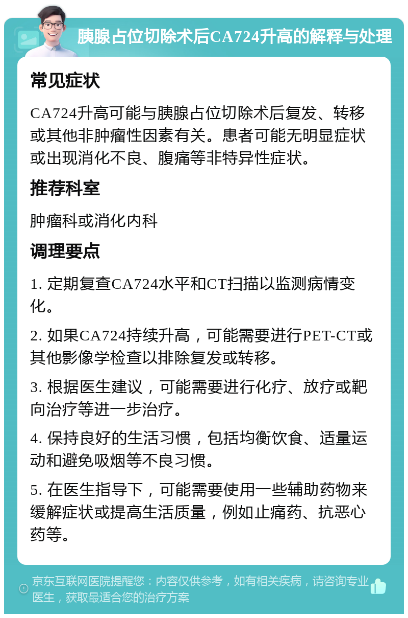 胰腺占位切除术后CA724升高的解释与处理 常见症状 CA724升高可能与胰腺占位切除术后复发、转移或其他非肿瘤性因素有关。患者可能无明显症状或出现消化不良、腹痛等非特异性症状。 推荐科室 肿瘤科或消化内科 调理要点 1. 定期复查CA724水平和CT扫描以监测病情变化。 2. 如果CA724持续升高，可能需要进行PET-CT或其他影像学检查以排除复发或转移。 3. 根据医生建议，可能需要进行化疗、放疗或靶向治疗等进一步治疗。 4. 保持良好的生活习惯，包括均衡饮食、适量运动和避免吸烟等不良习惯。 5. 在医生指导下，可能需要使用一些辅助药物来缓解症状或提高生活质量，例如止痛药、抗恶心药等。